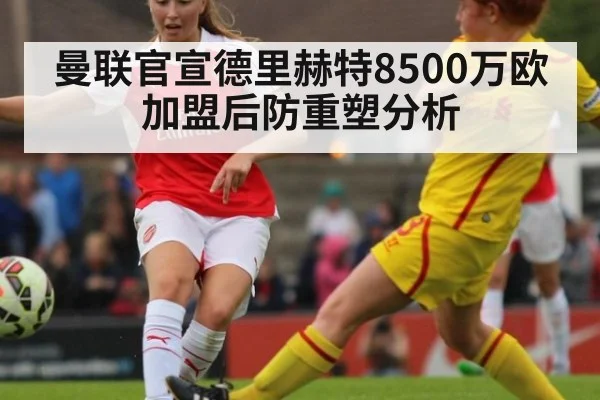 曼联官宣德里赫特8500万欧加盟后防重塑分析