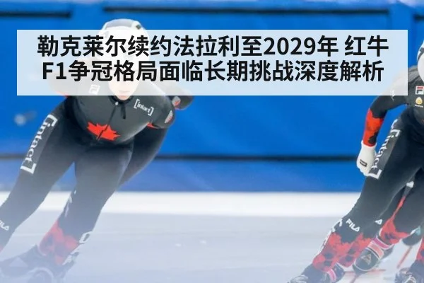 勒克莱尔续约法拉利至2029年 红牛F1争冠格局面临长期挑战深度解析