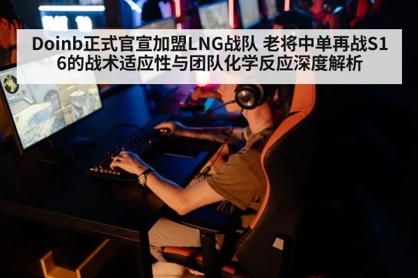 Doinb正式官宣加盟LNG战队 老将中单再战S16的战术适应性与团队化学反应深度解析